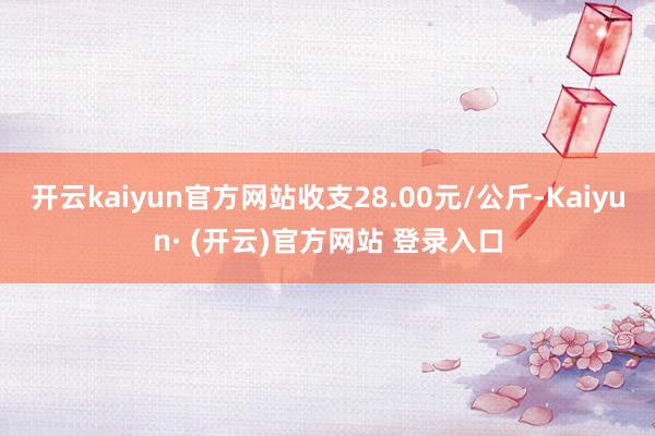开云kaiyun官方网站收支28.00元/公斤-Kaiyun· (开云)官方网站 登录入口