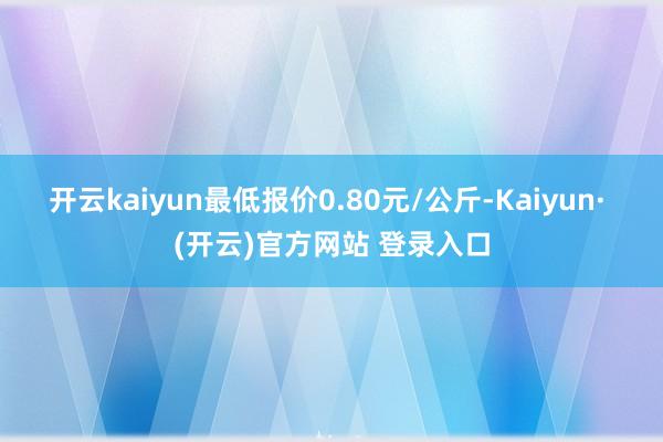 开云kaiyun最低报价0.80元/公斤-Kaiyun· (开云)官方网站 登录入口