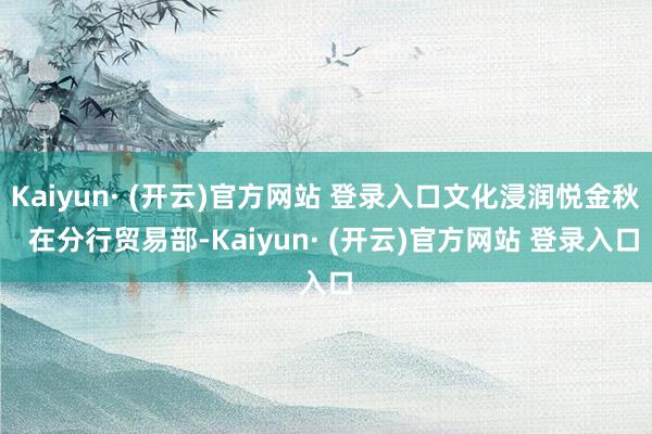 Kaiyun· (开云)官方网站 登录入口文化浸润悦金秋 在分行贸易部-Kaiyun· (开云)官方网站 登录入口