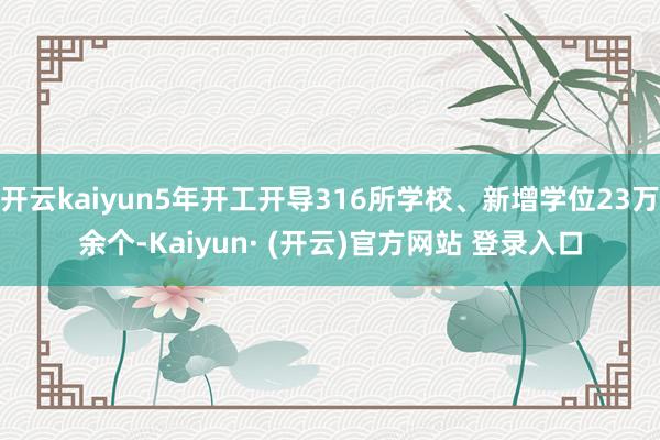 开云kaiyun5年开工开导316所学校、新增学位23万余个-Kaiyun· (开云)官方网站 登录入口