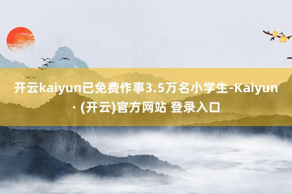 开云kaiyun已免费作事3.5万名小学生-Kaiyun· (开云)官方网站 登录入口