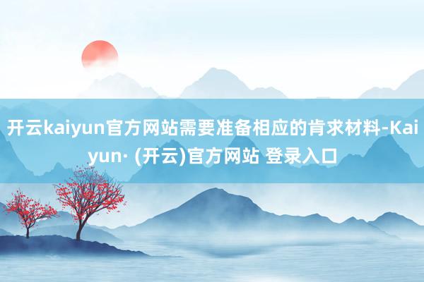 开云kaiyun官方网站需要准备相应的肯求材料-Kaiyun· (开云)官方网站 登录入口