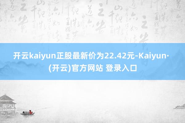 开云kaiyun正股最新价为22.42元-Kaiyun· (开云)官方网站 登录入口