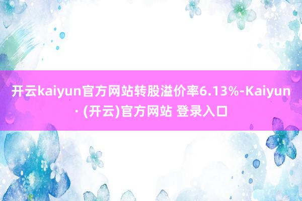 开云kaiyun官方网站转股溢价率6.13%-Kaiyun· (开云)官方网站 登录入口