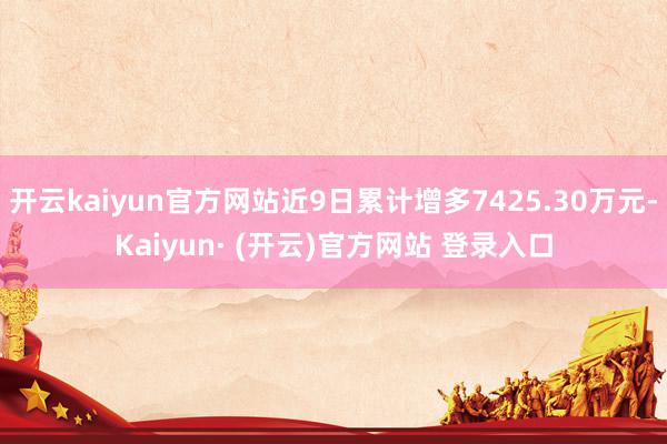 开云kaiyun官方网站近9日累计增多7425.30万元-Kaiyun· (开云)官方网站 登录入口