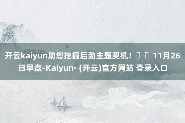 开云kaiyun助您挖掘后劲主题契机！		　　11月26日早盘-Kaiyun· (开云)官方网站 登录入口