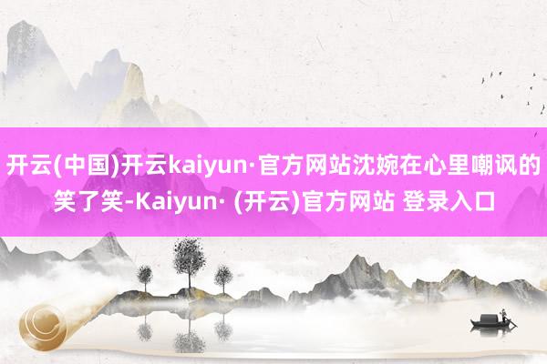 开云(中国)开云kaiyun·官方网站沈婉在心里嘲讽的笑了笑-Kaiyun· (开云)官方网站 登录入口