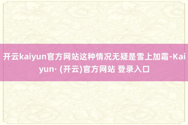 开云kaiyun官方网站这种情况无疑是雪上加霜-Kaiyun· (开云)官方网站 登录入口