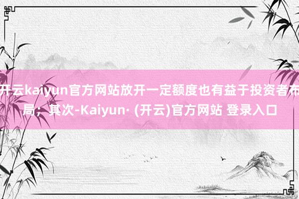 开云kaiyun官方网站放开一定额度也有益于投资者布局;其次-Kaiyun· (开云)官方网站 登录入口