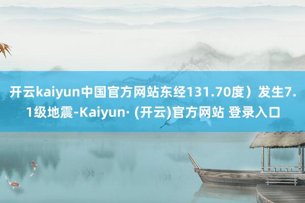 开云kaiyun中国官方网站东经131.70度)发生7.1级地震-Kaiyun· (开云)官方网站 登录入口