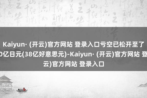 Kaiyun· (开云)官方网站 登录入口亏空已松开至了约5500亿日元(38亿好意思元)-Kaiyun· (开云)官方网站 登录入口