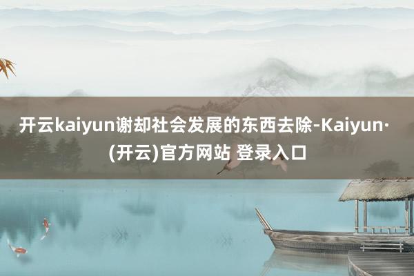 开云kaiyun谢却社会发展的东西去除-Kaiyun· (开云)官方网站 登录入口