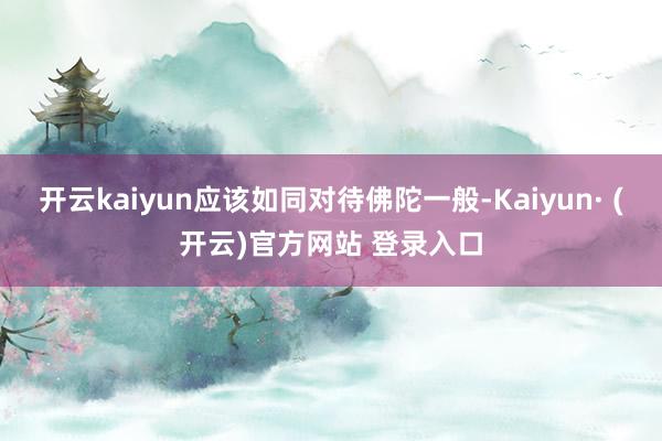 开云kaiyun应该如同对待佛陀一般-Kaiyun· (开云)官方网站 登录入口