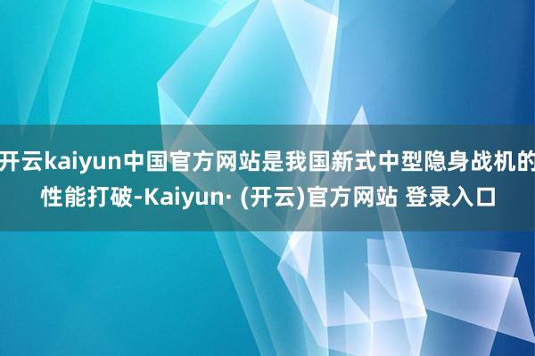 开云kaiyun中国官方网站是我国新式中型隐身战机的性能打破-Kaiyun· (开云)官方网站 登录入口