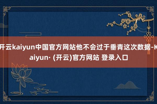 开云kaiyun中国官方网站他不会过于垂青这次数据-Kaiyun· (开云)官方网站 登录入口