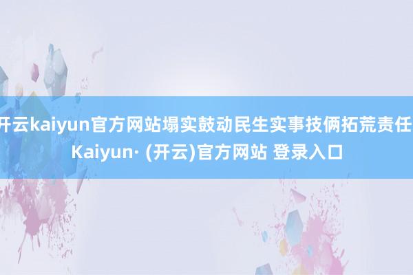开云kaiyun官方网站塌实鼓动民生实事技俩拓荒责任-Kaiyun· (开云)官方网站 登录入口