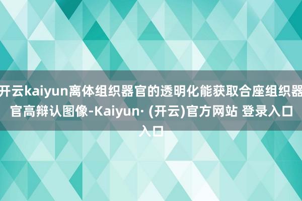 开云kaiyun离体组织器官的透明化能获取合座组织器官高辩认图像-Kaiyun· (开云)官方网站 登录入口
