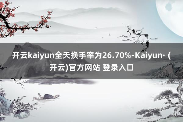 开云kaiyun全天换手率为26.70%-Kaiyun· (开云)官方网站 登录入口