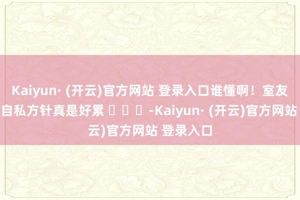 Kaiyun· (开云)官方网站 登录入口谁懂啊！室友是个良好自私方针真是好累 ​​​-Kaiyun· (开云)官方网站 登录入口