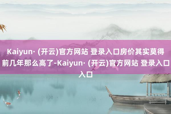 Kaiyun· (开云)官方网站 登录入口房价其实莫得前几年那么高了-Kaiyun· (开云)官方网站 登录入口