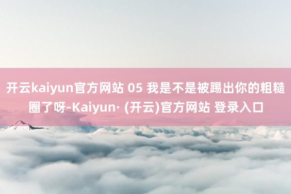 开云kaiyun官方网站 05 我是不是被踢出你的粗糙圈了呀-Kaiyun· (开云)官方网站 登录入口