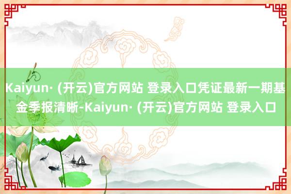 Kaiyun· (开云)官方网站 登录入口凭证最新一期基金季报清晰-Kaiyun· (开云)官方网站 登录入口
