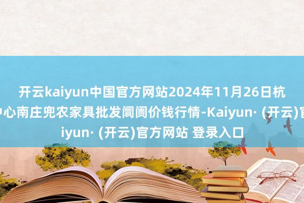 开云kaiyun中国官方网站2024年11月26日杭州农副家具物流中心南庄兜农家具批发阛阓价钱行情-Kaiyun· (开云)官方网站 登录入口