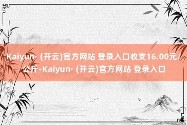 Kaiyun· (开云)官方网站 登录入口收支16.00元/公斤-Kaiyun· (开云)官方网站 登录入口