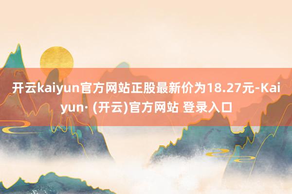 开云kaiyun官方网站正股最新价为18.27元-Kaiyun· (开云)官方网站 登录入口