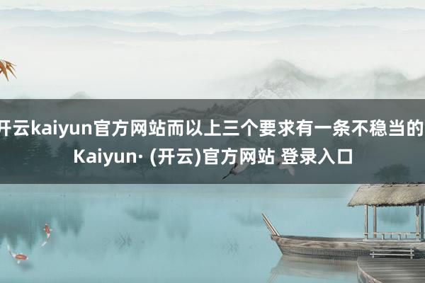 开云kaiyun官方网站而以上三个要求有一条不稳当的-Kaiyun· (开云)官方网站 登录入口
