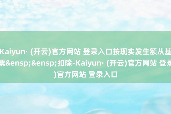 Kaiyun· (开云)官方网站 登录入口按现实发生额从基金钞票&ensp;&ensp;扣除-Kaiyun· (开云)官方网站 登录入口