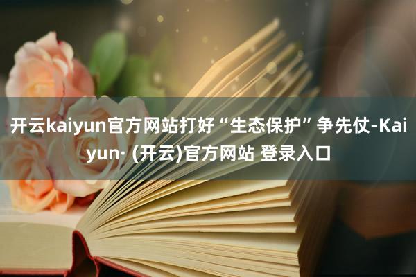 开云kaiyun官方网站打好“生态保护”争先仗-Kaiyun· (开云)官方网站 登录入口