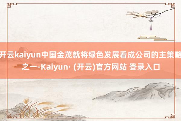 开云kaiyun中国金茂就将绿色发展看成公司的主策略之一-Kaiyun· (开云)官方网站 登录入口
