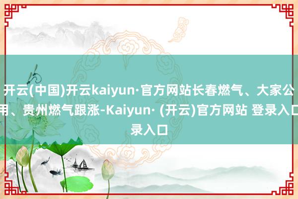 开云(中国)开云kaiyun·官方网站长春燃气、大家公用、贵州燃气跟涨-Kaiyun· (开云)官方网站 登录入口