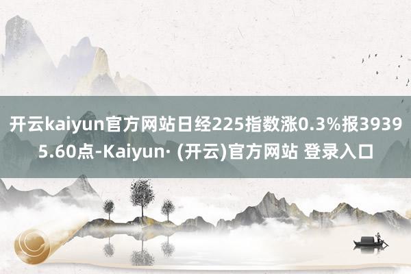 开云kaiyun官方网站日经225指数涨0.3%报39395.60点-Kaiyun· (开云)官方网站 登录入口