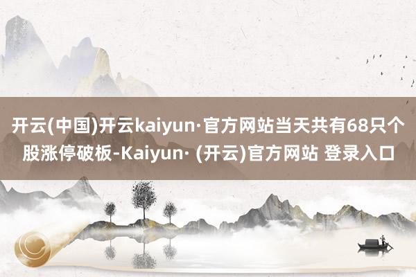 开云(中国)开云kaiyun·官方网站当天共有68只个股涨停破板-Kaiyun· (开云)官方网站 登录入口