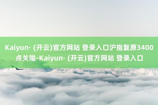 Kaiyun· (开云)官方网站 登录入口沪指复原3400点关隘-Kaiyun· (开云)官方网站 登录入口