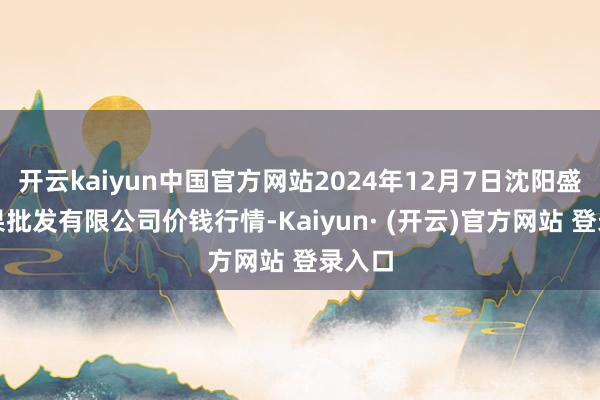 开云kaiyun中国官方网站2024年12月7日沈阳盛发菜果批发有限公司价钱行情-Kaiyun· (开云)官方网站 登录入口