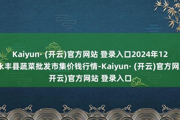 Kaiyun· (开云)官方网站 登录入口2024年12月7日江西永丰县蔬菜批发市集价钱行情-Kaiyun· (开云)官方网站 登录入口