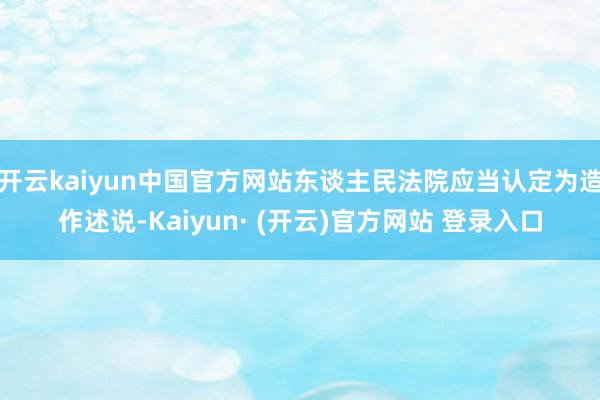 开云kaiyun中国官方网站东谈主民法院应当认定为造作述说-Kaiyun· (开云)官方网站 登录入口