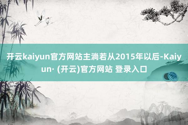 开云kaiyun官方网站主淌若从2015年以后-Kaiyun· (开云)官方网站 登录入口