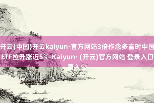 开云(中国)开云kaiyun·官方网站3倍作念多富时中国ETF拉升涨近5%-Kaiyun· (开云)官方网站 登录入口