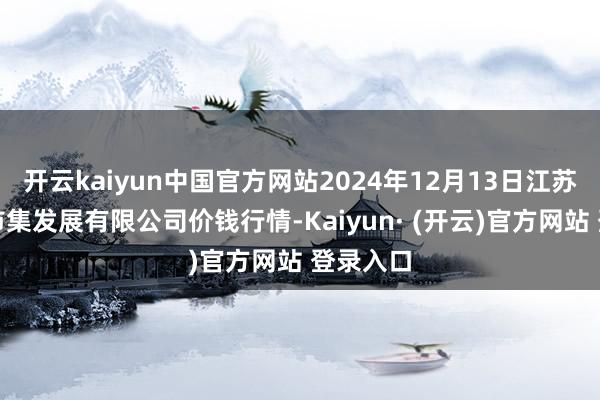 开云kaiyun中国官方网站2024年12月13日江苏凌家塘市集发展有限公司价钱行情-Kaiyun· (开云)官方网站 登录入口
