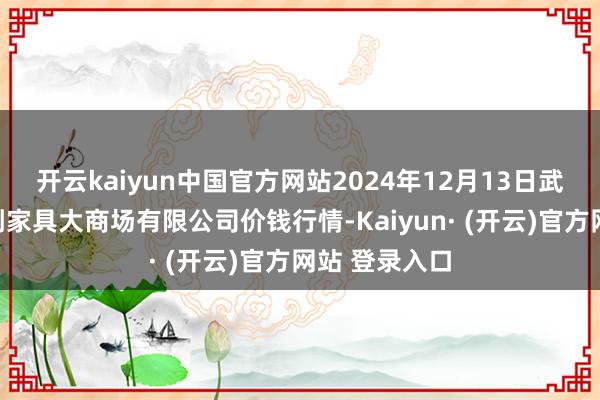 开云kaiyun中国官方网站2024年12月13日武汉白沙洲农副家具大商场有限公司价钱行情-Kaiyun· (开云)官方网站 登录入口