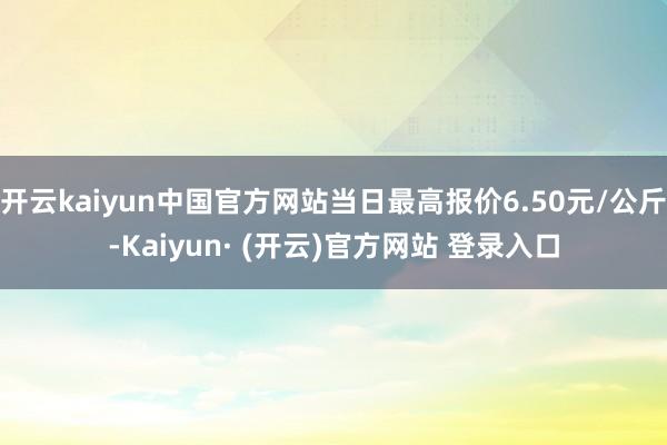 开云kaiyun中国官方网站当日最高报价6.50元/公斤-Kaiyun· (开云)官方网站 登录入口