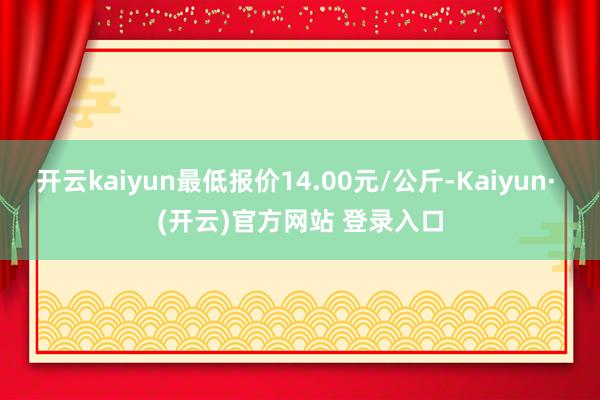 开云kaiyun最低报价14.00元/公斤-Kaiyun· (开云)官方网站 登录入口