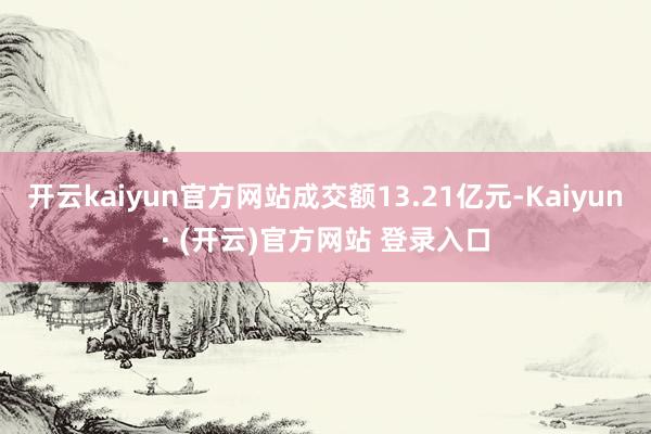 开云kaiyun官方网站成交额13.21亿元-Kaiyun· (开云)官方网站 登录入口