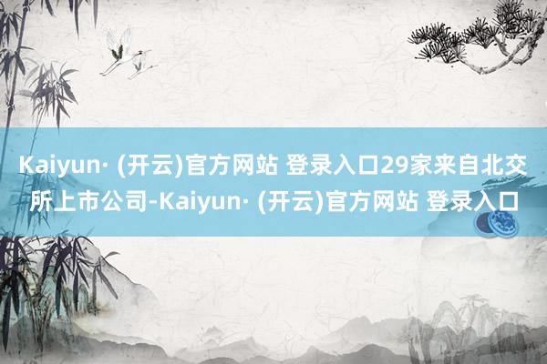 Kaiyun· (开云)官方网站 登录入口29家来自北交所上市公司-Kaiyun· (开云)官方网站 登录入口