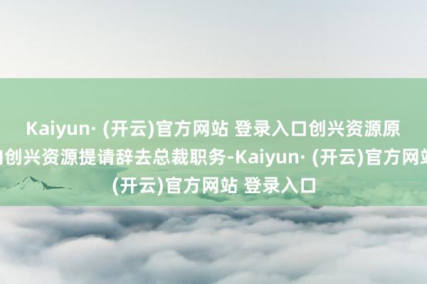 Kaiyun· (开云)官方网站 登录入口创兴资源原总裁郑坚向创兴资源提请辞去总裁职务-Kaiyun· (开云)官方网站 登录入口