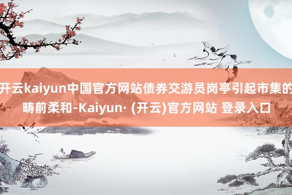 开云kaiyun中国官方网站债券交游员岗亭引起市集的畴前柔和-Kaiyun· (开云)官方网站 登录入口